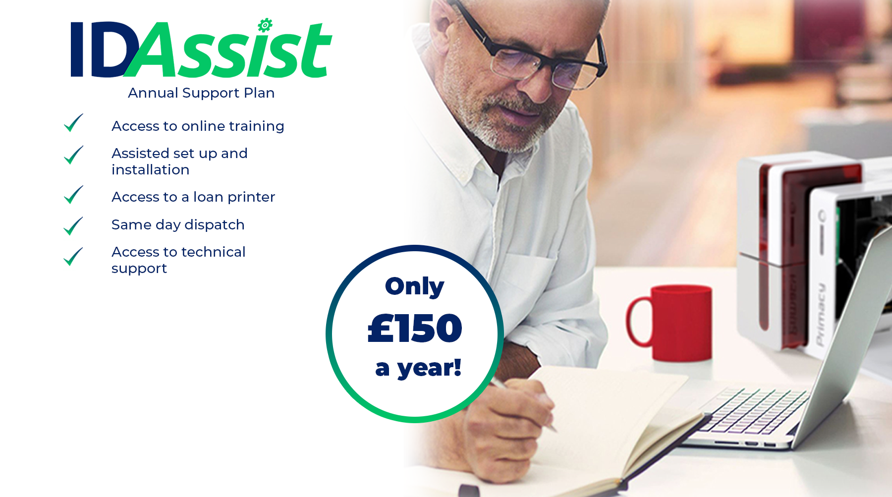 IDAssist Annual Support Plan - Access to online training - Assisted set up and installation - Access to a loan printer - Same day dispatch - Access to technical support - Only £150 a year!